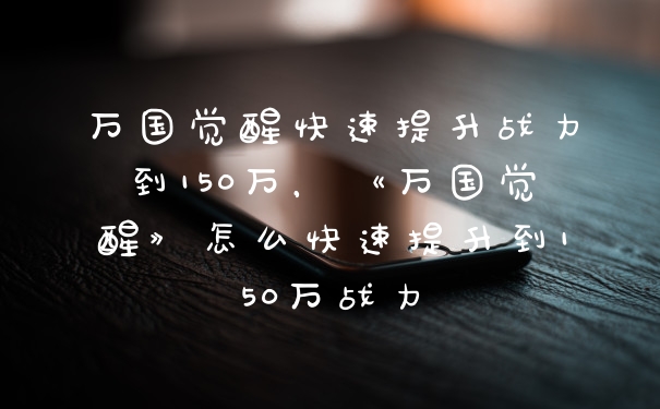 万国觉醒快速提升战力到150万，《万国觉醒》怎么快速提升到150万战力