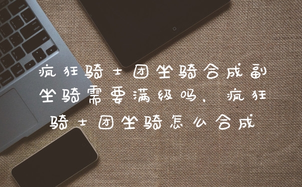 疯狂骑士团坐骑合成副坐骑需要满级吗，疯狂骑士团坐骑怎么合成