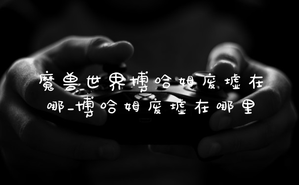 魔兽世界博哈姆废墟在哪_博哈姆废墟在哪里