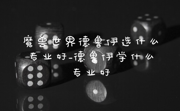 魔兽世界德鲁伊选什么专业好_德鲁伊学什么专业好