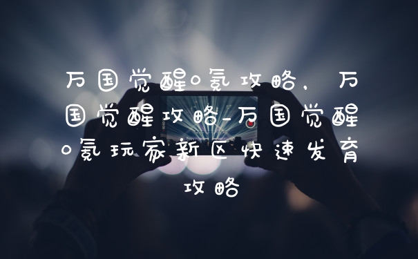 万国觉醒0氪攻略，万国觉醒攻略_万国觉醒0氪玩家新区快速发育攻略