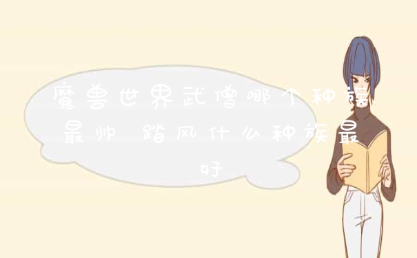 魔兽世界武僧哪个种族最帅 踏风什么种族最好