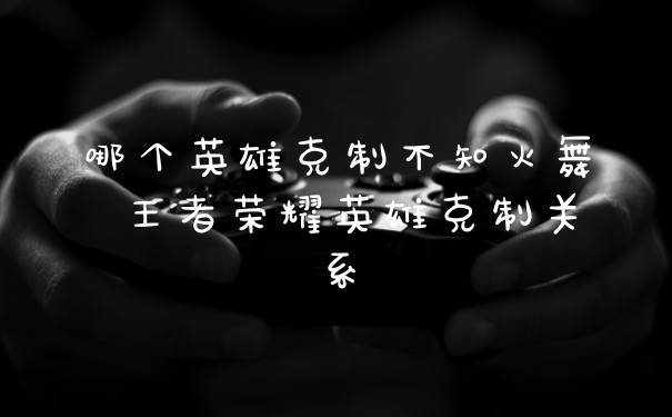 哪个英雄克制不知火舞 王者荣耀英雄克制关系