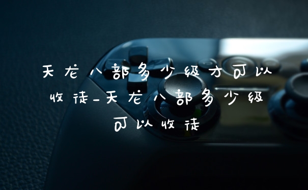 天龙八部多少级才可以收徒_天龙八部多少级可以收徒