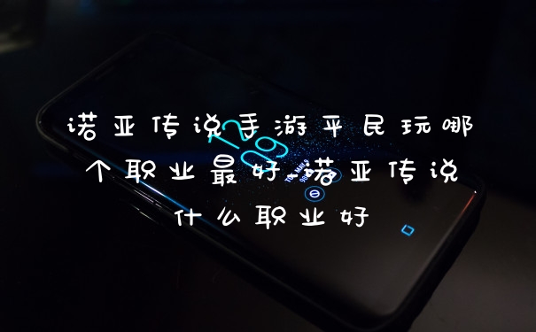 诺亚传说手游平民玩哪个职业最好_诺亚传说什么职业好