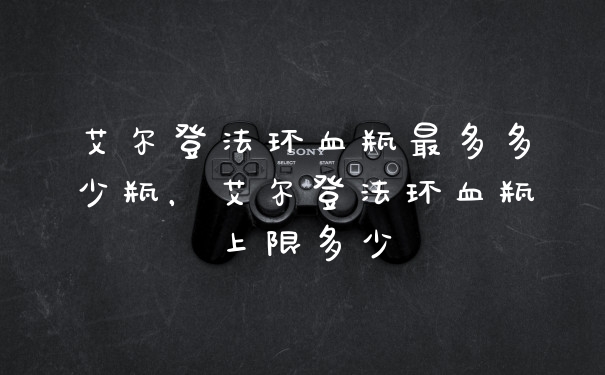艾尔登法环血瓶最多多少瓶，艾尔登法环血瓶上限多少