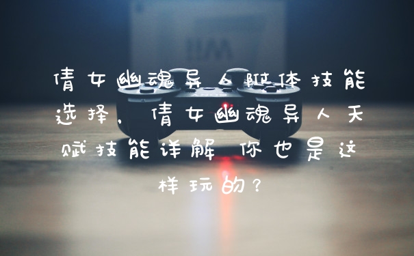 倩女幽魂异人附体技能选择，倩女幽魂异人天赋技能详解 你也是这样玩的？