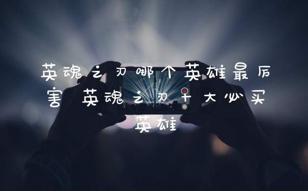 英魂之刃哪个英雄最厉害 英魂之刃十大必买英雄