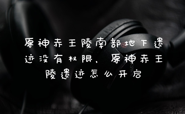 原神赤王陵南部地下遗迹没有权限，原神赤王陵遗迹怎么开启