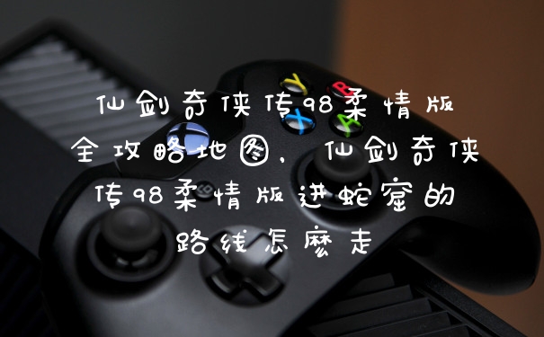 仙剑奇侠传98柔情版全攻略地图，仙剑奇侠传98柔情版进蛇窟的路线怎麽走