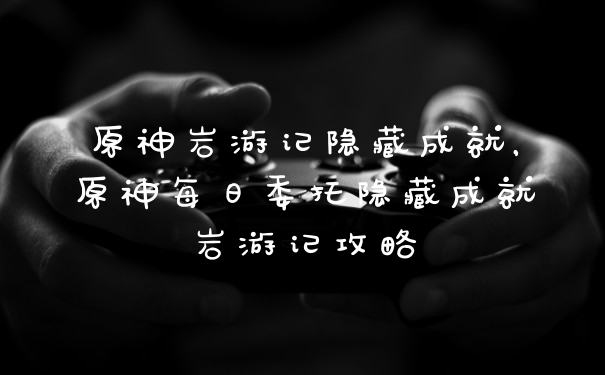 原神岩游记隐藏成就，原神每日委托隐藏成就岩游记攻略