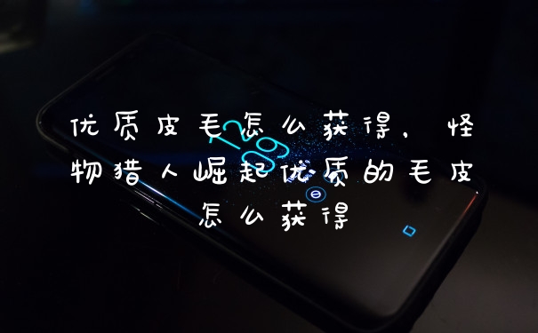优质皮毛怎么获得，怪物猎人崛起优质的毛皮怎么获得
