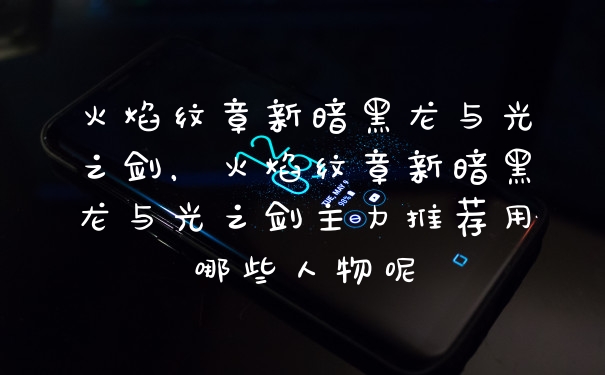 火焰纹章新暗黑龙与光之剑，火焰纹章新暗黑龙与光之剑主力推荐用哪些人物呢