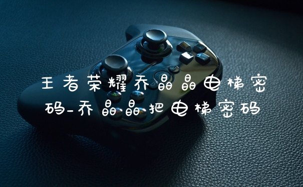 王者荣耀乔晶晶电梯密码_乔晶晶把电梯密码