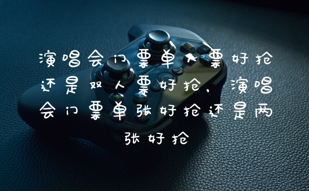 演唱会门票单人票好抢还是双人票好抢，演唱会门票单张好抢还是两张好抢