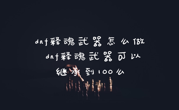 dnf释魂武器怎么做 dnf释魂武器可以继承到100么