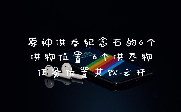 原神供奉纪念石的6个供物位置 6个供奉物任务位置共饮之杯