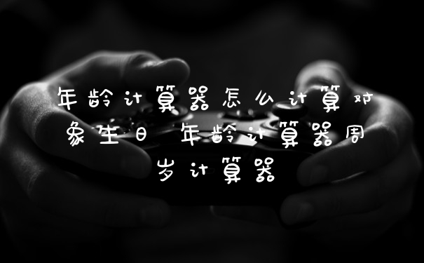 年龄计算器怎么计算对象生日 年龄计算器周岁计算器