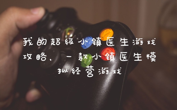 我的超级小镇医生游戏攻略，一款小镇医生模拟经营游戏