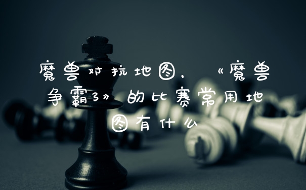 魔兽对抗地图，《魔兽争霸3》的比赛常用地图有什么