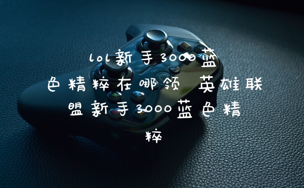 lol新手3000蓝色精粹在哪领 英雄联盟新手3000蓝色精粹