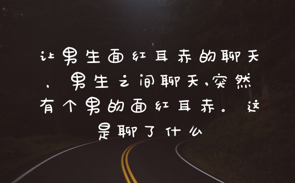 让男生面红耳赤的聊天，男生之间聊天,突然有个男的面红耳赤。这是聊了什么
