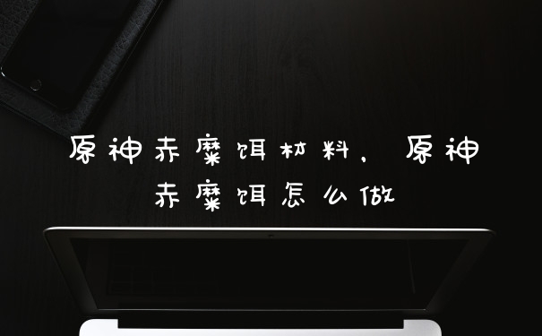 原神赤糜饵材料,原神赤糜饵怎么做
