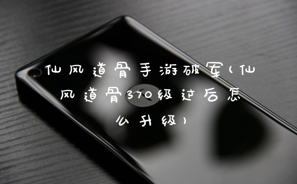 仙风道骨手游破军(仙风道骨370级过后怎么升级)