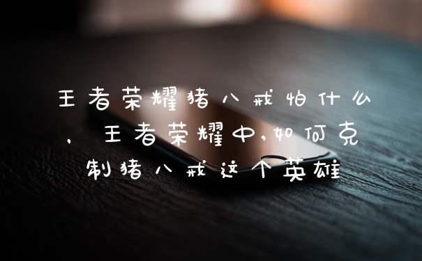 王者荣耀猪八戒怕什么，王者荣耀中,如何克制猪八戒这个英雄
