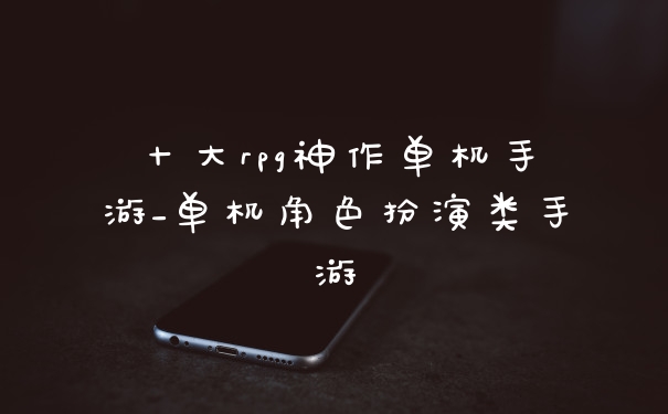 十大rpg神作单机手游_单机角色扮演类手游