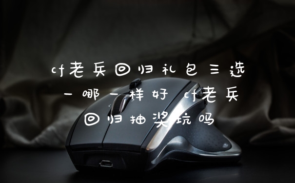 cf老兵回归礼包三选一哪一样好 cf老兵回归抽奖坑吗