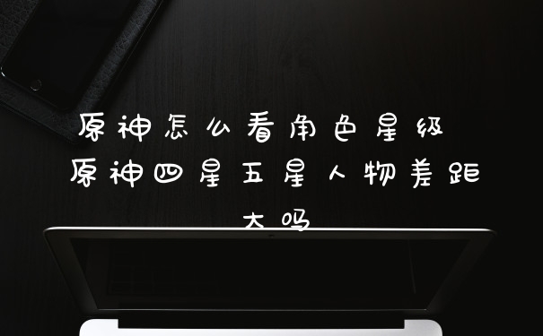 原神怎么看角色星级 原神四星五星人物差距大吗