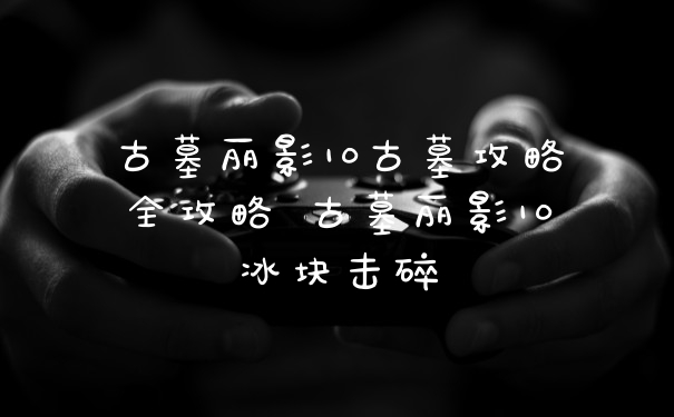 古墓丽影10古墓攻略全攻略 古墓丽影10冰块击碎