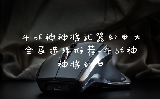 斗战神神将武器幻甲大全及选择推荐_斗战神神将幻甲