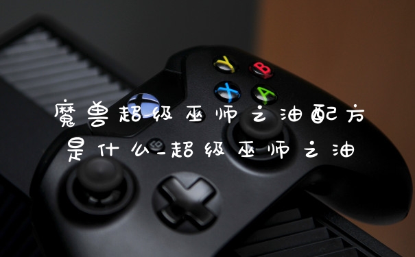 魔兽超级巫师之油配方是什么_超级巫师之油