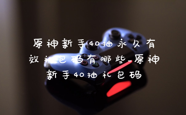 原神新手40抽永久有效礼包码有哪些_原神新手40抽礼包码