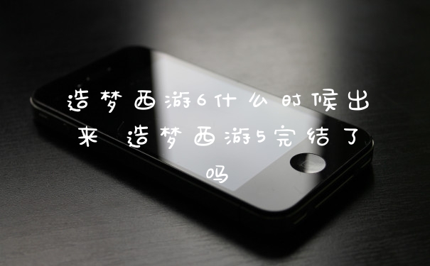 造梦西游6什么时候出来 造梦西游5完结了吗