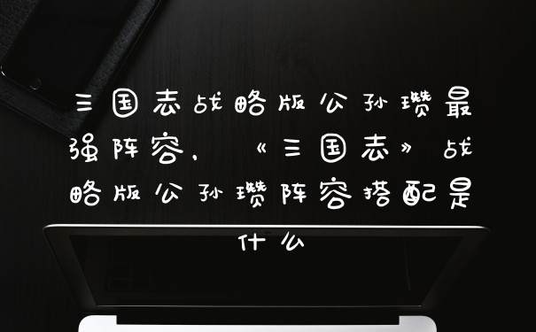 三国志战略版公孙瓒最强阵容，《三国志》战略版公孙瓒阵容搭配是什么