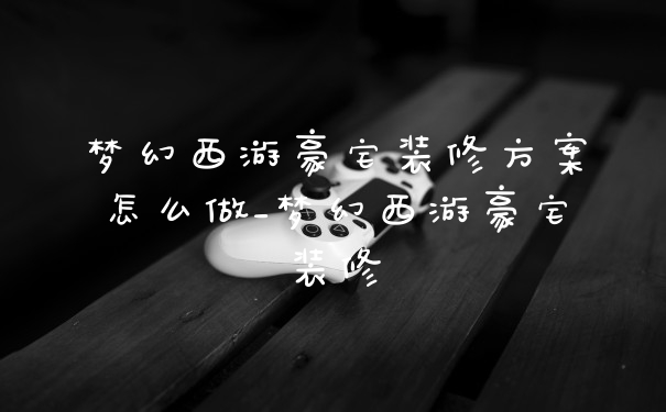 梦幻西游豪宅装修方案怎么做_梦幻西游豪宅装修