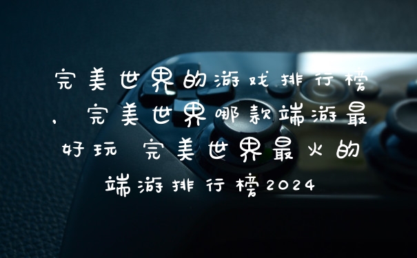 完美世界的游戏排行榜，完美世界哪款端游最好玩 完美世界最火的端游排行榜2024