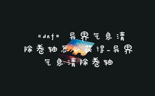 《dnf》异界气息清除卷轴怎么获得_异界气息清除卷轴