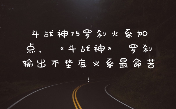 斗战神75罗刹火系加点，《斗战神》 罗刹输出不垫底火系最命苦！