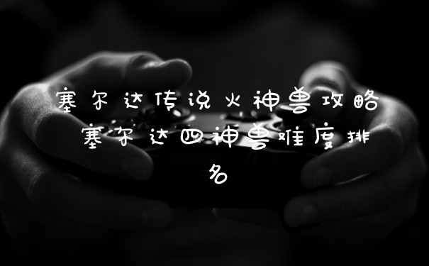 塞尔达传说火神兽攻略 塞尔达四神兽难度排名