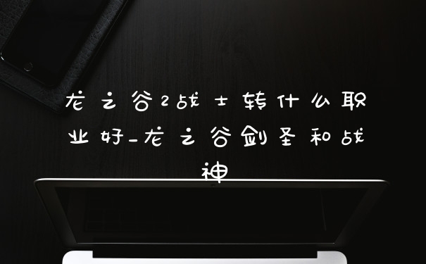 龙之谷2战士转什么职业好_龙之谷剑圣和战神