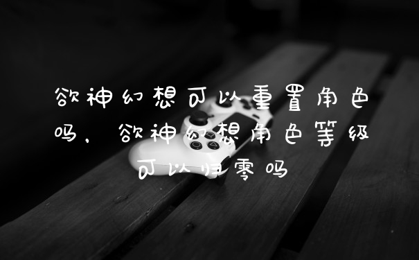 欲神幻想可以重置角色吗，欲神幻想角色等级可以归零吗