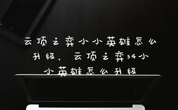 云顶之弈小小英雄怎么升级，云顶之弈s4小小英雄怎么升级