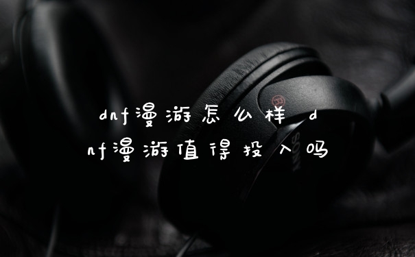 dnf漫游怎么样 dnf漫游值得投入吗