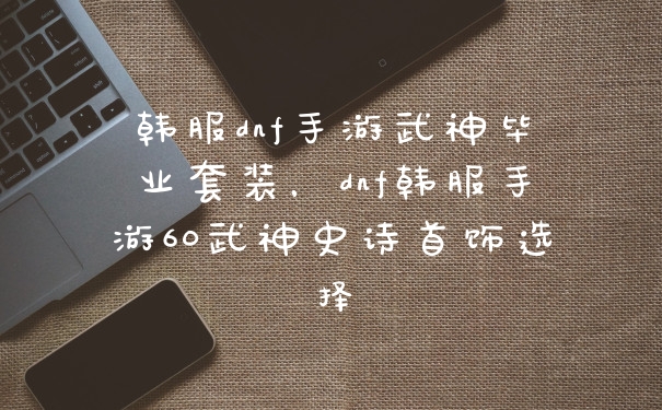 韩服dnf手游武神毕业套装，dnf韩服手游60武神史诗首饰选择