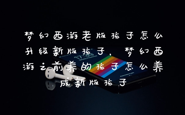 梦幻西游老版孩子怎么升级新版孩子,梦幻西游之前养的孩子怎么养成新版孩子