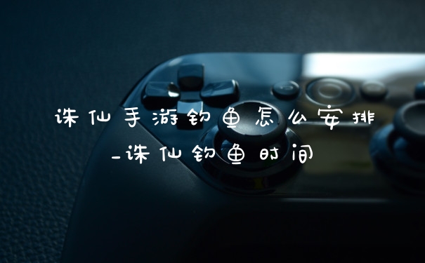 诛仙手游钓鱼怎么安排_诛仙钓鱼时间